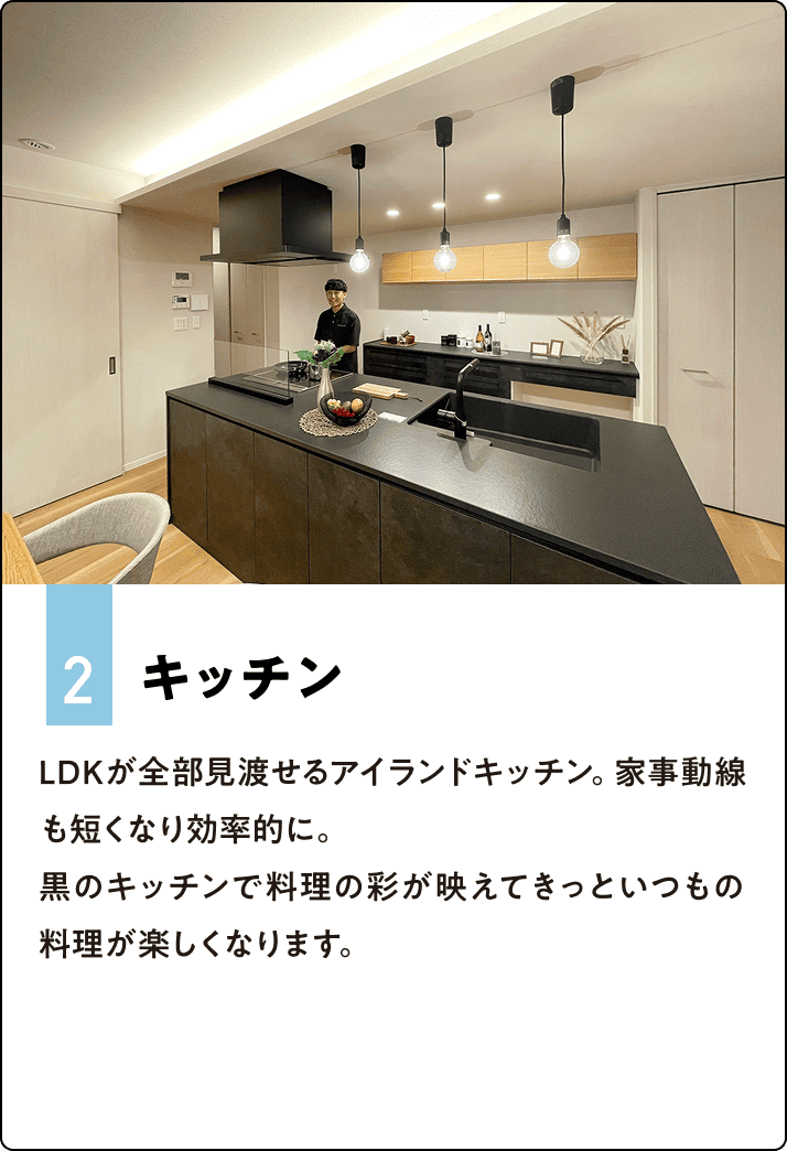 2.キッチン LDKが全部見渡せるアイランドキッチン。家事動線も短くなり効率的に。黒のキッチンで料理の彩が映えてきっといつもの料理が楽しくなります。