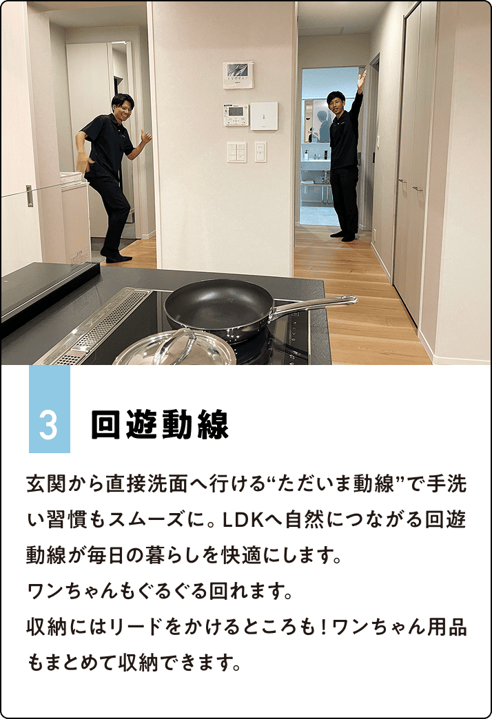 3.回遊動線 玄関から直接洗面へ行ける“ただいま動線”で手洗い習慣もスムーズに。LDKへ自然につながる回遊動線が毎日の暮らしを快適にします。ワンちゃんもぐるぐる回れます。収納にはリードをかけるところも！ワンちゃん用品もまとめて収納できます。