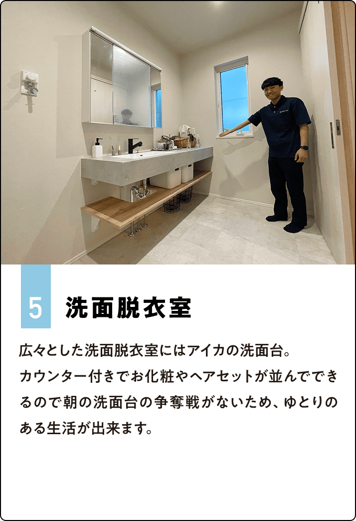 5.洗面脱衣室 広々とした洗面脱衣室にはアイカの洗面台。カウンター付きでお化粧やヘアセットが並んでできるので朝の洗面台の争奪戦がないため、ゆとりのある生活が出来ます。
