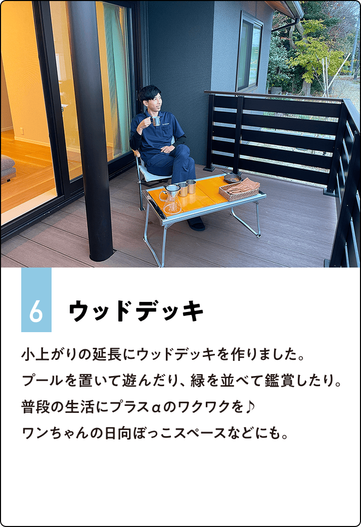 6.ウッドデッキ 小上がりの延長にウッドデッキを作りました。プールを置いて遊んだり、緑を並べて鑑賞したり。普段の生活にプラスαのワクワクを♪ワンちゃんの日向ぼっこスペースなどにも。