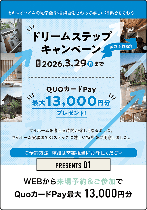 PRESENTS 01 WEBから来場予約でQUOカードpay最大13,000円分 セキスイハイムの見学会や相談会をまわって嬉しい特典をもらおう ドリームステップキャンペーン 2026.3.29(日)まで 事前予約限定 QUOカードPay 最大13,000円分プレゼント！ マイホームを考える時間が楽しくなるように、マイホーム実現までのステップに嬉しい特典をご用意しました。 ご予約方法・詳細は営業担当にお尋ねください。