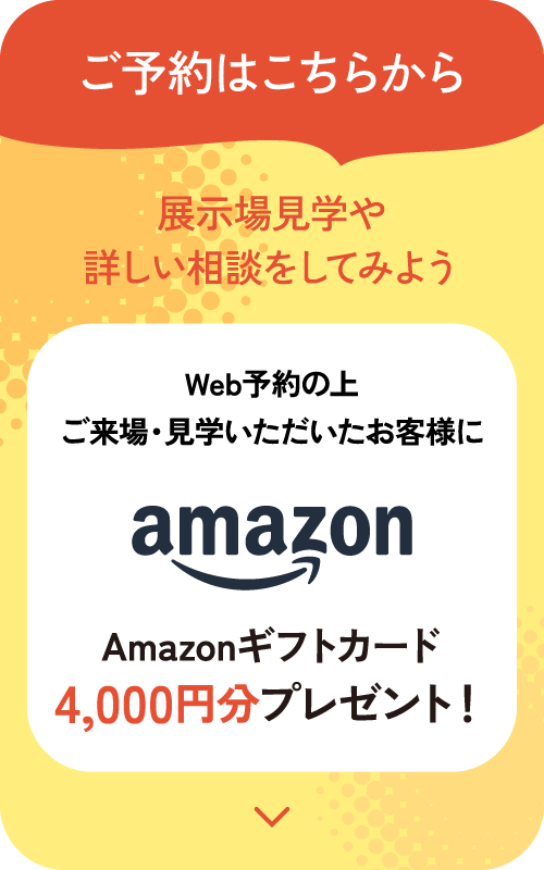 ご予約はこちらから。展示場見学や詳しい相談をしてみよう。Web予約の上ご来場・見学いただいたお客様にAmazonギフトカード4,000円分プレゼント！