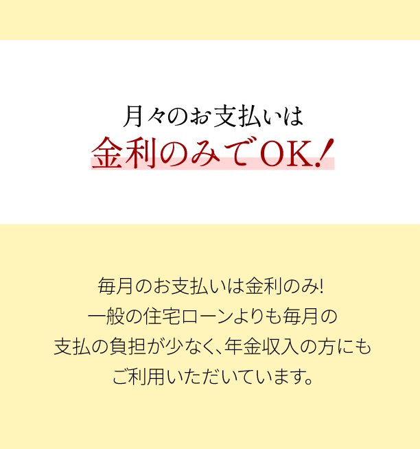 月々のお支払いは金利のみでOK！毎月のお支払は金利のみ! 一般の住宅ローンよりも毎月の支払の負担が少なく、年金収入の方にもご利用いただいています。