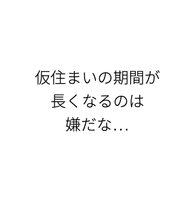 仮住まいの期間が長くなるのは嫌だな