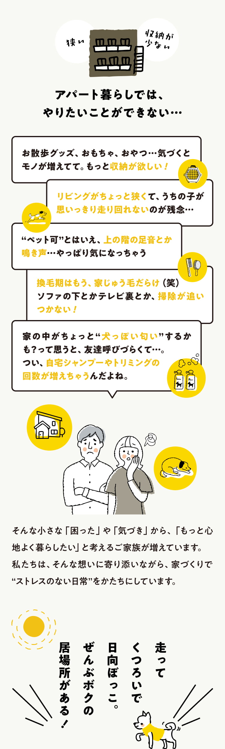 お散歩グッズ、おもちゃ、おやつ…気づくとモノが増えてて。もっと収納が欲しい！ リビングがちょっと狭くて、うちの子が思いっきり走り回れないのが残念…“ペット可”とはいえ、上の階の足音とか鳴き声…やっぱり気になっちゃう 換毛期はもう、家じゅう毛だらけ（笑）ソファの下とかテレビ裏とか、掃除が追いつかない！ 家の中がちょっと“犬っぽい匂い”するかも？って思うと、友達呼びづらくて…。 つい、自宅シャンプーやトリミングの回数が増えちゃうんだよね。 そんな小さな「困った」や「気づき」から、「もっと心地よく暮らしたい」と考えるご家族が増えています。私たちは、そんな想いに寄り添いながら、家づくりで“ストレスのない日常”をかたちにしています。 走ってくつろいで日向ぼっこ。ぜんぶボクの居場所がある！
