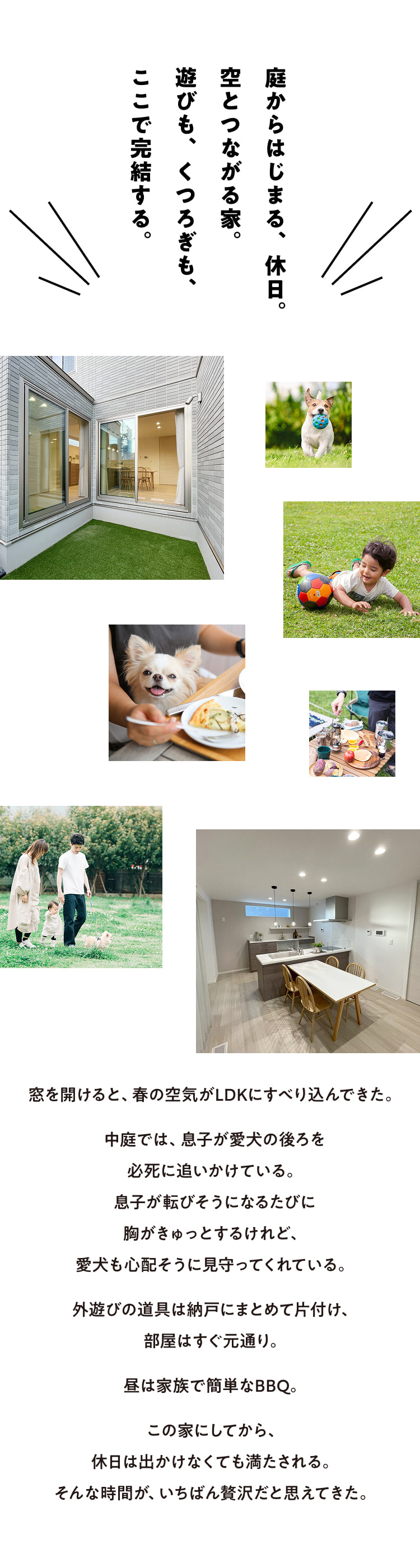 庭からはじまる、休日。空とつながる家。遊びも、くつろぎも、ここで完結する。窓を開けると、春の空気がLDKにすべり込んできた。中庭では、息子が愛犬の後ろを必死に追いかけている。息子が転びそうになるたびに胸がきゅっとするけれど、愛犬も心配そうに見守ってくれている。外遊びの道具は納戸にまとめて片付け、部屋はすぐ元通り。昼は家族で簡単なBBQ。この家にしてから、休日は出かけなくても満たされる。そんな時間が、いちばん贅沢だと思えてきた。