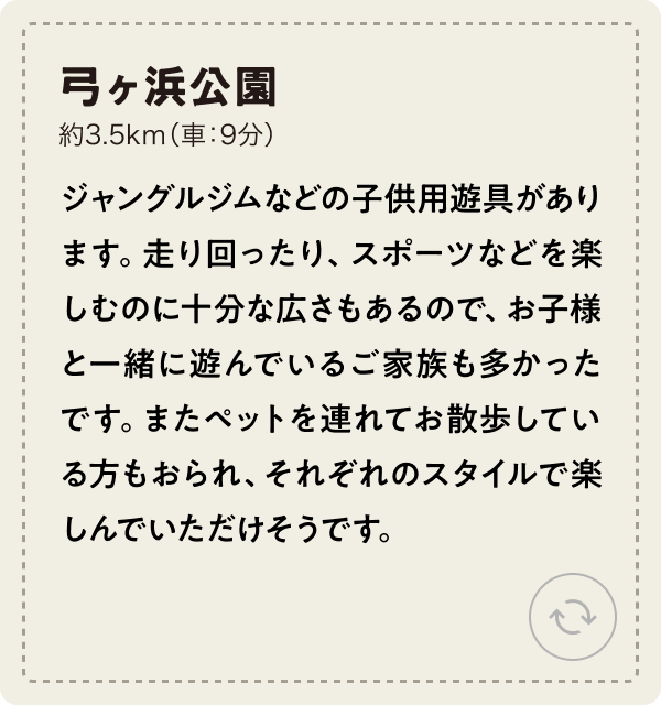 弓ヶ浜公園 約3.5km（車：9分） ジャングルジムなどの子供用遊具があります。走り回ったり、スポーツなどを楽しむのに十分な広さもあるので、お子様と一緒に遊んでいるご家族も多かったです。またペットを連れてお散歩している方もおられ、それぞれのスタイルで楽しんでいただけそうです。