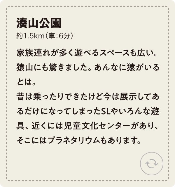 湊山公園 約1.5km（車：6分）家族連れが多く遊べるスペースも広い。猿山にも驚きました。あんなに猿がいるとは。昔は乗ったりできたけど今は展示してあるだけになってしまったSLやいろんな遊具、近くには児童文化センターがあり、そこにはプラネタリウムもあります。
