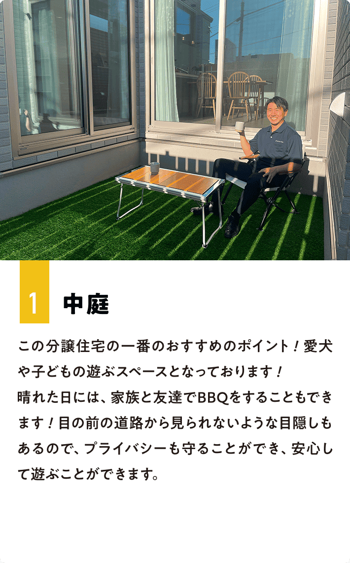 1.中庭 この分譲住宅の一番のおすすめのポイント！愛犬や子どもの遊ぶスペースとなっております！晴れた日には、家族と友達でBBQをすることもできます！目の前の道路から見られないような目隠しもあるので、プライバシーも守ることができ、安心して遊ぶことができます。