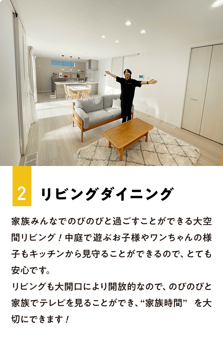 2.リビングダイニング 家族みんなでのびのびと過ごすことができる大空間リビング！中庭で遊ぶお子様やワンちゃんの様子もキッチンから見守ることができるので、とても安心です。リビングも大開口により開放的なので、のびのびと家族でテレビを見ることができ、“家族時間”を大切にできます！