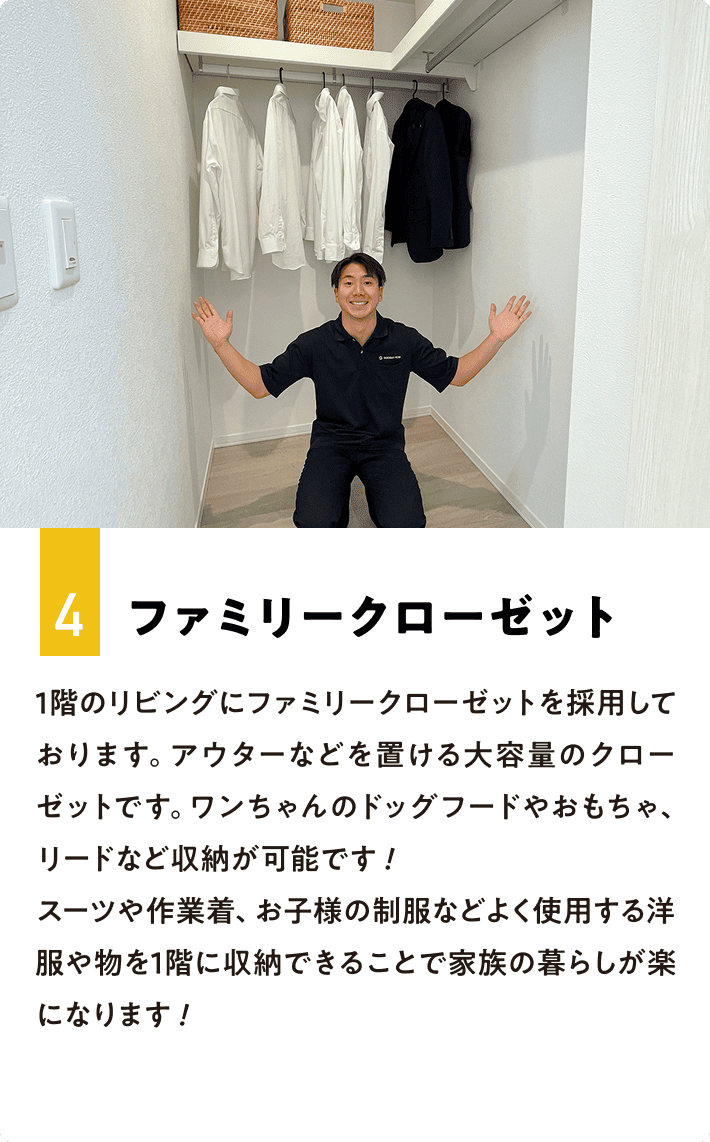 4.ファミリークローゼット 1階のリビングにファミリークローゼットを採用しております。アウターなどを置ける大容量のクローゼットです。ワンちゃんのドッグフードやおもちゃ、リードなど収納が可能です！スーツや作業着、お子様の制服などよく使用する洋服や物を1階に収納できることで家族の暮らしが楽になります！