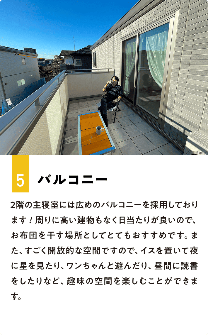 5.バルコニー 2階の主寝室には広めのバルコニーを採用しております！周りに高い建物もなく日当たりが良いので、お布団を干す場所としてとてもおすすめです。また、すごく開放的な空間ですので、イスを置いて夜に星を見たり、ワンちゃんと遊んだり、昼間に読書をしたりなど、趣味の空間を楽しむことができます。