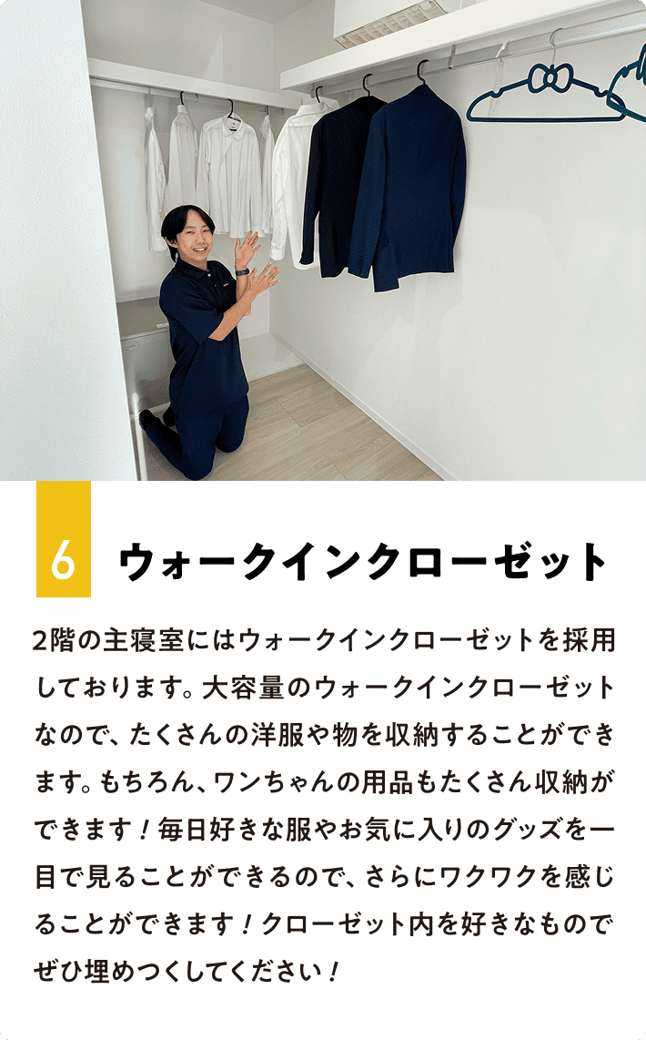 6.ウォークインクローゼット 2階の主寝室にはウォークインクローゼットを採用しております。大容量のウォークインクローゼットなので、たくさんの洋服や物を収納することができます。もちろん、ワンちゃんの用品もたくさん収納ができます！毎日好きな服やお気に入りのグッズを一目で見ることができるので、さらにワクワクを感じることができます！クローゼット内を好きなものでぜひ埋めつくしてください！