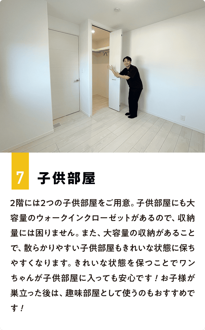 7.子供部屋 2階には2つの子供部屋をご用意。子供部屋にも大容量のウォークインクローゼットがあるので、収納量には困りません。また、大容量の収納があることで、散らかりやすい子供部屋もきれいな状態に保ちやすくなります。きれいな状態を保つことでワンちゃんが子供部屋に入っても安心です！お子様が巣立った後は、趣味部屋として使うのもおすすめです！
