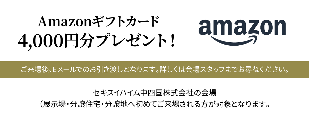 Amazonギフトカード4,000円分プレゼント！ ご来場後、Eメールでのお引き渡しとなります。詳しくは会場スタッフまでお尋ねください。セキスイハイム中四国株式会社の会場（展示場・分譲住宅・分譲地へ初めてご来場される方が対象となります。